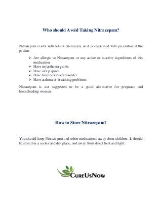 Who should Avoid Taking Nitrazepam?
Nitrazepam reacts with lots of chemicals, so it is consumed with precaution if the
patient
➢ Are allergic to Nitrazepam or any active or inactive ingredients of this
medication
➢ Have myasthenia gravis
➢ Have sleep apnea
➢ Have liver or kidney disorder
➢ Have asthma or breathing problems
Nitrazepam is not suggested to be a good alternative for pregnant and
breastfeeding women.
How to Store Nitrazepam?
You should keep Nitrazepam and other medications away from children. It should
be stored in a cooler and dry place, and away from direct heat and light.
 