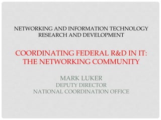 NETWORKING AND INFORMATION TECHNOLOGY
RESEARCH AND DEVELOPMENT
COORDINATING FEDERAL R&D IN IT:
THE NETWORKING COMMUNITY
MARK LUKER
DEPUTY DIRECTOR
NATIONAL COORDINATION OFFICE
 