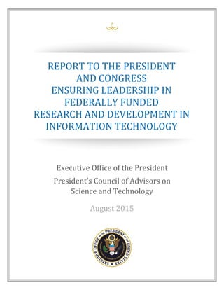 Executive Office of the President
President’s Council of Advisors on
Science and Technology
August 2015
REPORT TO THE PRESIDENT
AND CONGRESS
ENSURING LEADERSHIP IN
FEDERALLY FUNDED
RESEARCH AND DEVELOPMENT IN
INFORMATION TECHNOLOGY
 