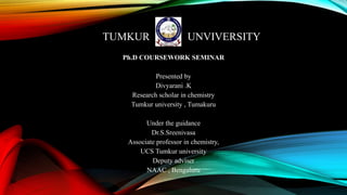 TUMKUR UNVIVERSITY
Ph.D COURSEWORK SEMINAR
Presented by
Divyarani .K
Research scholar in chemistry
Tumkur university , Tumakuru
Under the guidance
Dr.S.Sreenivasa
Associate professor in chemistry,
UCS Tumkur university
Deputy adviser
NAAC , Bengaluru
 