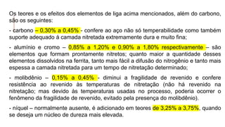 Os teores e os efeitos dos elementos de liga acima mencionados, além do carbono,
são os seguintes:
- carbono – 0,30% a 0,45% - confere ao aço não só temperabilidade como também
suporte adequado á camada nitretada extremamente dura e muito fina;
- alumínio e cromo – 0,85% a 1,20% e 0,90% a 1,80% respectivamente – são
elementos que formam prontamente nitretos; quanto maior a quantidade desses
elementos dissolvidos na ferrita, tanto mais fácil a difusão do nitrogênio e tanto mais
espessa a camada nitretada para um tempo de nitretação determinado;
- molibdênio – 0,15% a 0,45% - diminui a fragilidade de revenido e confere
resistência ao revenido às temperaturas de nitretação (não há revenido na
nitretação; mas devido às temperaturas usadas no processo, poderia ocorrer o
fenômeno da fragilidade de revenido, evitado pela presença do molibdênio).
- níquel – normalmente ausente, é adicionado em teores de 3,25% a 3,75%, quando
se deseja um núcleo de dureza mais elevada.
 