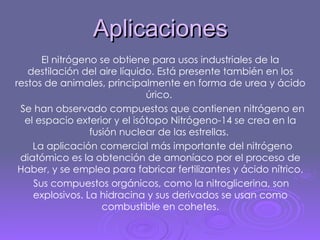 Aplicaciones El nitrógeno se obtiene para usos industriales de la destilación del aire líquido. Está presente también en los restos de animales, principalmente en forma de urea y ácido úrico.  Se han observado compuestos que contienen nitrógeno en el espacio exterior y el isótopo Nitrógeno-14 se crea en la fusión nuclear de las estrellas.  La aplicación comercial más importante del nitrógeno diatómico es la obtención de amoníaco por el proceso de Haber, y se emplea para fabricar fertilizantes y ácido nítrico. Sus compuestos orgánicos, como la nitroglicerina, son explosivos. La hidracina y sus derivados se usan como combustible en cohetes. 