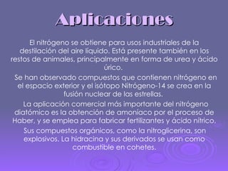 Aplicaciones El nitrógeno se obtiene para usos industriales de la destilación del aire líquido. Está presente también en los restos de animales, principalmente en forma de urea y ácido úrico.  Se han observado compuestos que contienen nitrógeno en el espacio exterior y el isótopo Nitrógeno-14 se crea en la fusión nuclear de las estrellas.  La aplicación comercial más importante del nitrógeno diatómico es la obtención de amoníaco por el proceso de Haber, y se emplea para fabricar fertilizantes y ácido nítrico. Sus compuestos orgánicos, como la nitroglicerina, son explosivos. La hidracina y sus derivados se usan como combustible en cohetes. 