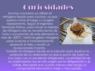 Curiosidades También el nitrógeno líquido es la solución para duplicar la potencia de un ordenador ya que su punto de fusión es muy bajo y es un excelente refrigerador. Los problemas de los ordenadores hoy en día surgen por la refrigeración y el voltaje. Recuerda que cuanto menos calor tenga un componente electrónico mejor y más rapidez. Muchos cocineros ya utilizan el nitrógeno líquido   para cocinar, ya que quema como el fuego y congela rápidamente. Según el ingeniero Fernando Flatow, para hacer un helado de nitrógeno sólo se necesita leche de fruta y una porción de este elemento a más de -200ºC. Vertió el gélido nitrógeno sobre la leche e inmediatamente   apareció el hielo y resultó un revolucionario invento.  