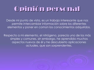 Opinión personal Desde mi punto de vista, es un trabajo interesante que nos permite intercambiar información sobre los diferentes elementos y poner en común los conocimientos adquiridos. Respecto a mi elemento, el nitrógeno, parecía uno de los más simples y comunes, sin embargo, he aprendido muchos aspectos nuevos de él y he descubierto aplicaciones actuales, que son sorprendentes. 