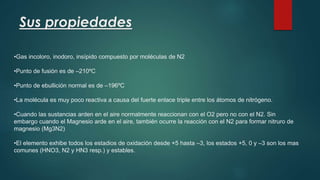 Sus propiedades 
•Gas incoloro, inodoro, insípido compuesto por moléculas de N2 
•Punto de fusión es de –210ºC 
•Punto de ebullición normal es de –196ºC 
•La molécula es muy poco reactiva a causa del fuerte enlace triple entre los átomos de nitrógeno. 
•Cuando las sustancias arden en el aire normalmente reaccionan con el O2 pero no con el N2. Sin 
embargo cuando el Magnesio arde en el aire, también ocurre la reacción con el N2 para formar nitruro de 
magnesio (Mg3N2) 
•El elemento exhibe todos los estadios de oxidación desde +5 hasta –3, los estados +5, 0 y –3 son los mas 
comunes (HNO3, N2 y HN3 resp.) y estables. 
 