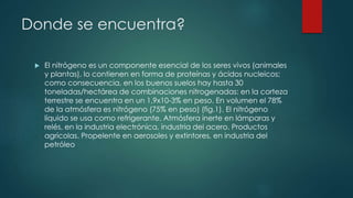Donde se encuentra? 
 El nitrógeno es un componente esencial de los seres vivos (animales 
y plantas), lo contienen en forma de proteínas y ácidos nucleicos; 
como consecuencia, en los buenos suelos hay hasta 30 
toneladas/hectárea de combinaciones nitrogenadas: en la corteza 
terrestre se encuentra en un 1,9x10-3% en peso. En volumen el 78% 
de la atmósfera es nitrógeno (75% en peso) (fig.1). El nitrógeno 
líquido se usa como refrigerante. Atmósfera inerte en lámparas y 
relés, en la industria electrónica, industria del acero. Productos 
agrícolas. Propelente en aerosoles y extintores, en industria del 
petróleo 
 