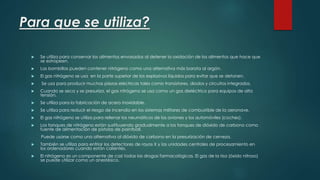 Para que se utiliza? 
 Se utiliza para conservar los alimentos envasados al detener la oxidación de los alimentos que hace que 
se estropeen. 
 Las bombillas pueden contener nitrógeno como una alternativa más barata al argón. 
 El gas nitrógeno se usa en la parte superior de los explosivos líquidos para evitar que se detonen. 
 Se usa para producir muchas piezas eléctricas tales como transistores, diodos y circuitos integrados. 
 Cuando se seca y se presuriza, el gas nitrógeno se usa como un gas dieléctrico para equipos de alta 
tensión. 
 Se utiliza para la fabricación de acero inoxidable. 
 Se utiliza para reducir el riesgo de incendio en los sistemas militares de combustible de la aeronave. 
 El gas nitrógeno se utiliza para rellenar los neumáticos de los aviones y los automóviles (coches). 
 Los tanques de nitrógeno están sustituyendo gradualmente a los tanques de dióxido de carbono como 
fuente de alimentación de pistolas de paintball. 
Puede usarse como una alternativa al dióxido de carbono en la presurización de cerveza. 
 También se utiliza para enfriar los detectores de rayos X y las unidades centrales de procesamiento en 
los ordenadores cuando están calientes. 
 El nitrógeno es un componente de casi todas las drogas farmacológicas. El gas de la risa (óxido nitroso) 
se puede utilizar como un anestésico. 
 