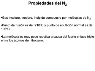 Propiedades del N2
•Gas incoloro, inodoro, insípido compuesto por moléculas de N2
•Punto de fusión es de –210ºC y punto de ebullición normal es de
196ºC.
•La molécula es muy poco reactiva a causa del fuerte enlace triple
entre los átomos de nitrógeno.
 