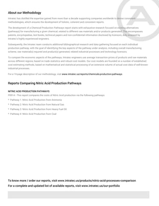About our Methodology
Intratec has distilled the expertise gained from more than a decade supporting companies worldwide to devise consistent
methodologies, which ensures the development of holistic, coherent and consistent reports.
The development of a Chemical Production Pathways report starts with exhaustive research focused on existing alternatives
(pathways) for manufacturing a given chemical, related to different raw materials and/or products generated. This encompasses
patents, encyclopedias, text books, technical papers and non-confidential information disclosed by licensors, duly reviewed by
Intratec's highly experienced engineers.
Subsequently, the Intratec team conducts additional bibliographical research and data gathering focused on each individual
production pathway, with the goal of identifying the key aspects of the pathway under analysis, including overall manufacturing
scheme, raw material(s) required and product(s) generated, related industrial processes and technology licensors.
To compare the economic aspects of the pathways, Intratec engineers use average transaction prices of products and raw materials
across different regions, based on trade statistics and robust cost models. Our cost models are founded on a number of established
cost estimating methods, based on mathematical and statistical processing of an extensive volume of actual cost data of well-known
industrial processes.
For a 10-page description of our methodology, visit www.intratec.us/reports/chemicals-production-pathways
Reports Comparing Nitric Acid Production Pathways
NITRIC ACID PRODUCTION PATHWAYS
P091A - This report compares the costs of Nitric Acid production via the following pathways:
* Pathway 1: Nitric Acid Production from Ammonia
* Pathway 2: Nitric Acid Production from Natural Gas
* Pathway 3: Nitric Acid Production from Heavy Fuel Oil
* Pathway 4: Nitric Acid Production from Coal
To know more / order our reports, visit www.intratec.us/products/nitric-acid-processes-comparison
For a complete and updated list of available reports, visit www.intratec.us/our-portfolio
 