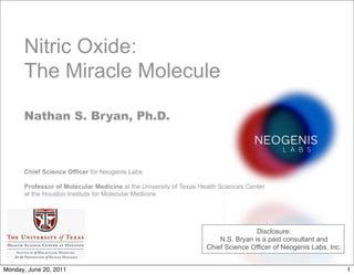 Leading nitric oxide research. Changing lives.
Nitric Oxide:
The Miracle Molecule
Nathan S. Bryan, Ph.D.
Chief Science Officer for Neogenis Labs
Professor of Molecular Medicine at the University of Texas Health Sciences Center
at the Houston Institute for Molecular Medicine
Disclosure:
N.S. Bryan is a paid consultant and
Chief Science Officer of Neogenis Labs, Inc.
1
Monday, June 20, 2011
 