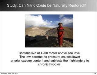 Tibetans live at 4200 meter above sea level.
The low barometric pressure causes lower
arterial oxygen content and subjects the highlanders to
chronic hypoxia.
Study: Can Nitric Oxide be Naturally Restored?
38
Monday, June 20, 2011
 