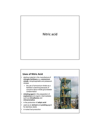 Nitric acid
Uses of Nitric Acid
• starting material in the manufacture of
nitrogen fertilizers e.g; ammonium
nitrate, nitrophosphates and potassium
nitrates
• the use of ammonium nitrate as a
fertiliser is declining because of
concerns about nitrate groundwater
contamination
• nitrating agent in the preparation of
explosives and organic intermediates
such as nitroalkanes and
nitroaromatics
• in the production of adipic acid
• used as an etchant and pickling agent
for stainless steels
• in rocket fuel production
 
