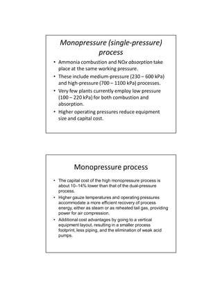 Monopressure (single-pressure)
process
• Ammonia combustion and NOx absorption take
place at the same working pressure.
• These include medium-pressure (230 – 600 kPa)
and high-pressure (700 – 1100 kPa) processes.
• Very few plants currently employ low pressure
(100 – 220 kPa) for both combustion and
absorption.
• Higher operating pressures reduce equipment
size and capital cost.
Monopressure process
• The capital cost of the high monopressure process is
about 10–14% lower than that of the dual-pressure
process.
• Higher gauze temperatures and operating pressures
accommodate a more efficient recovery of process
energy, either as steam or as reheated tail gas, providing
power for air compression.
• Additional cost advantages by going to a vertical
equipment layout, resulting in a smaller process
footprint, less piping, and the elimination of weak acid
pumps.
 