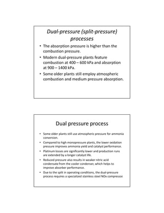Dual-pressure (split-pressure)
processes
• The absorption pressure is higher than the
combustion pressure.
• Modern dual-pressure plants feature
combustion at 400 – 600 kPa and absorption
at 900 – 1400 kPa.
• Some older plants still employ atmospheric
combustion and medium pressure absorption.
Dual pressure process
• Some older plants still use atmospheric pressure for ammonia
conversion.
• Compared to high monopressure plants, the lower oxidation
pressure improves ammonia yield and catalyst performance.
• Platinum losses are significantly lower and production runs
are extended by a longer catalyst life.
• Reduced pressure also results in weaker nitric acid
condensate from the cooler condenser, which helps to
improve absorber performance.
• Due to the split in operating conditions, the dual-pressure
process requires a specialized stainless steel NOx compressor.
 