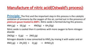 Manufacture of nitric acid(Ostwald’s process):
Principle: The first and the important step in this process is the catalytic
oxidation of ammonia by the oxygen of the air, carried out in the presence of
platinum gauze heated to 800oc. Nitric oxide is formed during this process.
4NH3(g) + 502(g) → 4NO(g) + 6H2O(g)
Nitric oxide is cooled then it combines with more oxygen to form nitrogen
dioxide
2NO(g) + 02(g) → 2NO2(g)
Nitrogen dioxide is now converted to HNO3 by mixing it with water and air
4NO2(g) + 2H2O(l) + O2(g) → 4HNO3(l)
 