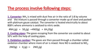 The process involve following steps:
1. Converter: NH3 is mixed with dust free air in the ratio of 1:8 by volume
and the mixture is passed through a converter made up of steel and packed
with platinum gauze catalyst. The converter is heated electrically to about
800oc where ammonia is oxidized to nitric oxide.
4NH3(g) + 502(g) →4NO(g) + 6H2O(g)
2. Cooling pipes: The gases escaping from the converter are cooled to about
50oc with the help of cooling pipes.
3. Oxidation camber: The gases are then passed through a chamber called
oxidation chamber where more of air is mixed. Here NO is oxidized to NO2.
2NO(g) + 02(g) → 2NO2(g)
 