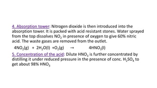 4. Absorption tower: Nitrogen dioxide is then introduced into the
absorption tower. It is packed with acid resistant stones. Water sprayed
from the top dissolves NO2 in presence of oxygen to give 60% nitric
acid. The waste gases are removed from the outlet.
4NO2(g) + 2H2O(l) +O2(g) → 4HNO3(l)
5. Concentration of the acid: Dilute HNO3 is further concentrated by
distilling it under reduced pressure in the presence of conc. H2SO4 to
get about 98% HNO3
 