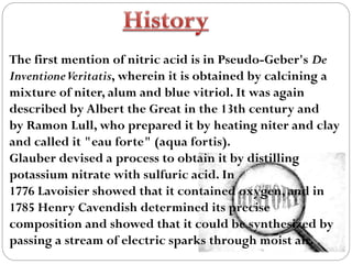 The first mention of nitric acid is in Pseudo-Geber's De
InventioneVeritatis, wherein it is obtained by calcining a
mixture of niter, alum and blue vitriol. It was again
described by Albert the Great in the 13th century and
by Ramon Lull, who prepared it by heating niter and clay
and called it "eau forte" (aqua fortis).
Glauber devised a process to obtain it by distilling
potassium nitrate with sulfuric acid. In
1776 Lavoisier showed that it contained oxygen, and in
1785 Henry Cavendish determined its precise
composition and showed that it could be synthesized by
passing a stream of electric sparks through moist air.
 