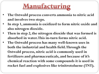 • The Ostwald process converts ammonia to nitric acid
and involves two steps.
• In step 1, ammonia is oxidized to form nitric oxide and
also nitrogen dioxide.
• Then in step 2, the nitrogen dioxide that was formed is
absorbed in water.This in-turn forms nitric acid.
• The Ostwald process has many well-known uses in
both the industrial and health field.Through the
Ostwald process, nitric acid is commonly used in
fertilizers and pharmaceuticals, and because of it’s
chemical reaction with some compounds it is used in
rocket fuel and explosives like trinitrotoluene (TNT).
 