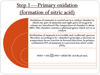 Oxidation of ammonia is carried out in a catalyst chamber in
which one part of ammonia and eight parts of oxygen by
volume are introduced.The temperature of chamber is about
600 C.This chamber contains a platinum gauze which serves as
catalyst.
Oxidization of ammonia is reversible and exothermic process.
Therefore according to Le- chatelier’s principle, a decrease in
temperature favors reaction in forward direction. In primary
oxidization 95% of ammonia is converted into nitric oxide
(NO).
4NH3 + 5O2 ↔ 4NO + 6H2O ?H -24.8 Kcal/mol.
 