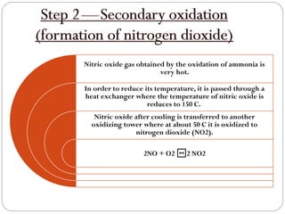 Nitric oxide gas obtained by the oxidation of ammonia is
very hot.
In order to reduce its temperature, it is passed through a
heat exchanger where the temperature of nitric oxide is
reduces to 150 C.
Nitric oxide after cooling is transferred to another
oxidizing tower where at about 50 C it is oxidized to
nitrogen dioxide (NO2).
2NO + O2 ↔2 NO2
 