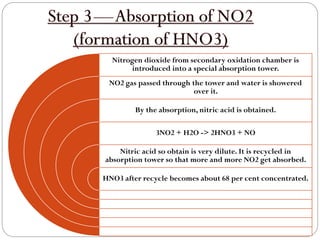 Nitrogen dioxide from secondary oxidation chamber is
introduced into a special absorption tower.
NO2 gas passed through the tower and water is showered
over it.
By the absorption, nitric acid is obtained.
3NO2 + H2O -> 2HNO3 + NO
Nitric acid so obtain is very dilute. It is recycled in
absorption tower so that more and more NO2 get absorbed.
HNO3 after recycle becomes about 68 per cent concentrated.
 