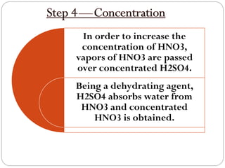 In order to increase the
concentration of HNO3,
vapors of HNO3 are passed
over concentrated H2SO4.
Being a dehydrating agent,
H2SO4 absorbs water from
HNO3 and concentrated
HNO3 is obtained.
 