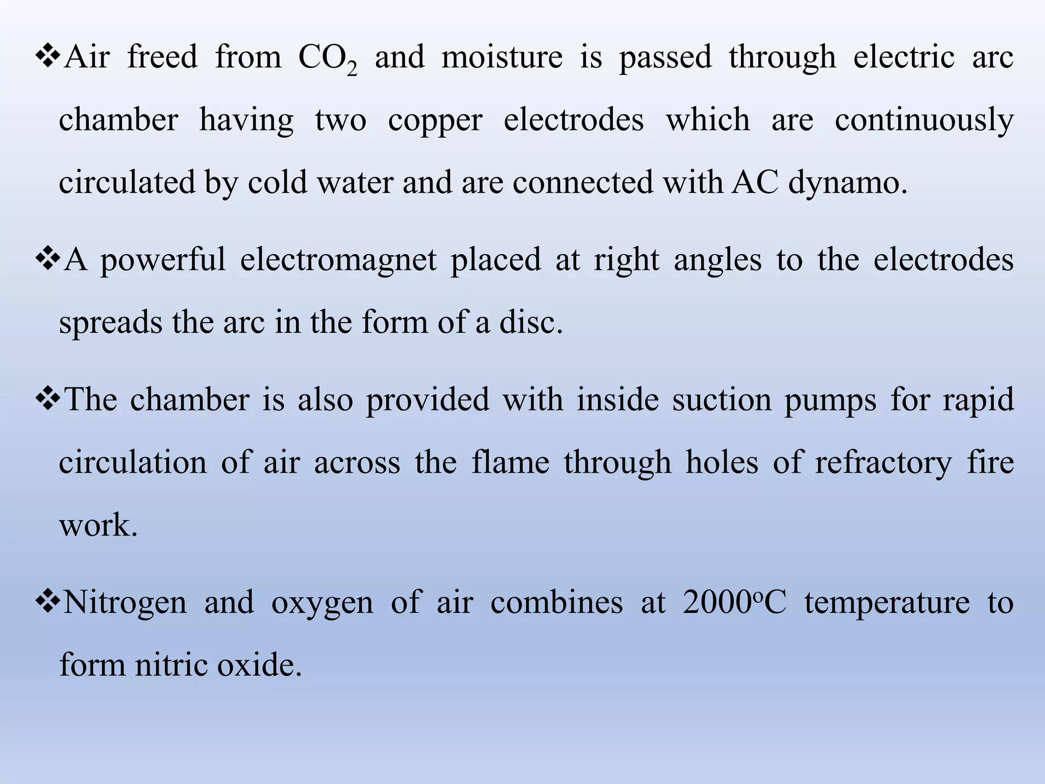 Air freed from CO2 and moisture is passed through electric arc
chamber having two copper electrodes which are continuously
circulated by cold water and are connected with AC dynamo.
A powerful electromagnet placed at right angles to the electrodes
spreads the arc in the form of a disc.
The chamber is also provided with inside suction pumps for rapid
circulation of air across the flame through holes of refractory fire
work.
Nitrogen and oxygen of air combines at 2000oC temperature to
form nitric oxide.
 