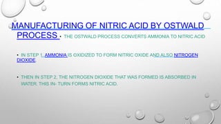 MANUFACTURING OF NITRIC ACID BY OSTWALD
PROCESS • THE OSTWALD PROCESS CONVERTS AMMONIA TO NITRIC ACID
• IN STEP 1, AMMONIA IS OXIDIZED TO FORM NITRIC OXIDE AND ALSO NITROGEN
DIOXIDE.
• THEN IN STEP 2, THE NITROGEN DIOXIDE THAT WAS FORMED IS ABSORBED IN
WATER. THIS IN- TURN FORMS NITRIC ACID.
 