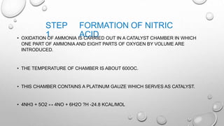 STEP
1
FORMATION OF NITRIC
ACID• OXIDATION OF AMMONIA IS CARRIED OUT IN A CATALYST CHAMBER IN WHICH
ONE PART OF AMMONIA AND EIGHT PARTS OF OXYGEN BY VOLUME ARE
INTRODUCED.
• THE TEMPERATURE OF CHAMBER IS ABOUT 600OC.
• THIS CHAMBER CONTAINS A PLATINUM GAUZE WHICH SERVES AS CATALYST.
• 4NH3 + 5O2 ↔ 4NO + 6H2O ?H -24.8 KCAL/MOL
 