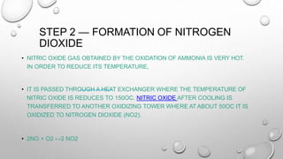 STEP 2 — FORMATION OF NITROGEN
DIOXIDE
• NITRIC OXIDE GAS OBTAINED BY THE OXIDATION OF AMMONIA IS VERY HOT.
IN ORDER TO REDUCE ITS TEMPERATURE,
• IT IS PASSED THROUGH A HEAT EXCHANGER WHERE THE TEMPERATURE OF
NITRIC OXIDE IS REDUCES TO 150OC. NITRIC OXIDE AFTER COOLING IS
TRANSFERRED TO ANOTHER OXIDIZING TOWER WHERE AT ABOUT 50OC IT IS
OXIDIZED TO NITROGEN DIOXIDE (NO2).
• 2NO + O2 ↔2 NO2
 