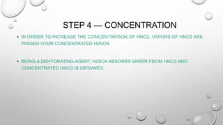 STEP 4 — CONCENTRATION
• IN ORDER TO INCREASE THE CONCENTRATION OF HNO3, VAPORS OF HNO3 ARE
PASSED OVER CONCENTRATED H2SO4.
• BEING A DEHYDRATING AGENT, H2SO4 ABSORBS WATER FROM HNO3 AND
CONCENTRATED HNO3 IS OBTAINED.
 