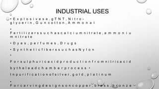 INDUSTRIAL USES
• E x p l o s i v e s e . g T N T , N i t r o -
g l y c e r i n , G u n c o t t o n , A m m o n a l
•
F e r t i l i z e r s s u c h a s c a l c i u m n i t r a t e , a m m o n i u
m n i t r a t e
• D y e s , p e r f u m e s , D r u g s
• S y n t h e t i c f i b e r s s u c h a s N y l o n
•
F o r s u l p h u r i c a c i d p r o d u c t i o n f r o m n i t r i c a c i d
b y t h e l e a d c h a m b e r p r o c e s s •
I n p u r i f i c a t i o n o f s i l v e r , g o l d , p l a t i n u m
•
F o r c a r v i n g d e s i g n s o n c o p p e r , b r a s s , b r o n z e
 