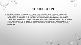 INTRODUCTION
• HYDROCHLORIC ACID IS A COLOURLESS AND ODOURLESS SOLUTION OF
HYDROGEN CHLORIDE AND WATER; WITH CHEMICAL FORMULA HCL. ONCE
COMMONLY REFERRED TO AS MURIATIC ACID OR SPIRIT OF SALT, THIS ACID IS A
HIGHLY CORROSIVE CHEMICAL COMPOUND WITH SEVERAL APPLICATIONS IN
INDUSTRY.
 
