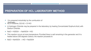 PREPARATION OF HCL LABORATORY METHOD
 It is prepared industrially by the combustion of
Hydrogen,
 H2, in Chlorine, Cl2.H2 + Cl HCl
 ii) Hydrogen Chloride may be prepared in the laboratory by heating Concentrated SulphuricAcid, with
Sodium Chloride.
 NaCl + H2SO4 → NaHSO4 + HCl
 This reaction occurs at room temperature. Provided there is salt remaining in the generator and it is
heated above 200 degrees Celsius, the reaction proceeds to
 NaCl + NaHSO4 → HCl + Na2SO4
 