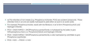  iii) The chlorides of non-metals (e.g. Phosphorus trichloride, PCl3) are covalent compounds. These
chlorides fume in air and are readily hydrolysed to yield either an acid or an acidic oxide.
 For example, Phosphorus trioxide, reacts with the Moisture, in air to form PhosphorousAcid, and
Hydrogen Chloride.
 PCl3 + 3H2O H3PO3 + 3HClPhosphorus pentachloride, is hydrolysed by hot water, to give
Orthophosphorus Acid, (i.e. Phosphoric(V)Acid) and Hydrogen Chloride.
 PCl5 + 4H2O H3PO4 + 5HClPhosphorus pentachloride, is also hydrolysed by cold Water,to give
Phosphorus oxychloride.
 PCl5 + H2O → POCl3 + 2 HCl
 