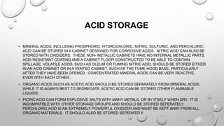 ACID STORAGE
• MINERAL ACIDS, INCLUDING PHOSPHORIC, HYDROCHLORIC, NITRIC, SULFURIC, AND PERCHLORIC
ACID CAN BE STORED IN A CABINET DESIGNED FOR CORROSIVE ACIDS. NITRIC ACID CAN ALSO BE
STORED WITH OXIDIZERS. THESE NON- METALLIC CABINETS HAVE NO INTERNAL METALLIC PARTS,
ACID RESISTANT COATING AND A CABINET FLOOR CONSTRUCTED TO BE ABLE TO CONTAIN
SPILLAGE. VOLATILE ACIDS, SUCH AS OLEUM OR FUMING NITRIC ACID, SHOULD BE STORED EITHER
IN AN ACID CABINET OR IN A VENTED CABINET, SUCH AS THE FUME HOOD BASE, PARTICULARLY
AFTER THEY HAVE BEEN OPENED. CONCENTRATED MINERAL ACIDS CAN BE VERY REACTIVE,
EVEN WITH EACH OTHER.
• ORGANIC ACIDS SUCH AS ACETIC ACID SHOULD BE STORED SEPARATELY FROM MINERAL ACIDS.
WHILE IT IS ALWAYS BEST TO SEGREGATE, ACETIC ACID CAN BE STORED OTHER FLAMMABLE
LIQUIDS.
• PICRIC ACID CAN FORM EXPLOSIVE SALTS WITH MANY METALS, OR BY ITSELF WHEN DRY. IT IS
INCOMPATIBLE WITH OTHER STORAGE GROUPS AND SHOULD BE STORED SEPERATELY.
PERCHLORIC ACID IS AN EXTREMELY POWERFUL OXIDIZER AND MUST BE KEPT AWAY FROM ALL
ORGANIC MATERIALS. IT SHOULD ALSO BE STORED SEPERATELY.
 