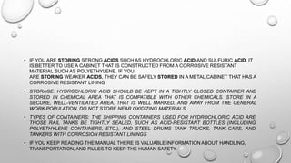 • IF YOU ARE STORING STRONG ACIDS SUCH AS HYDROCHLORIC ACID AND SULFURIC ACID, IT
IS BETTER TO USE A CABINET THAT IS CONSTRUCTED FROM A CORROSIVE RESISTANT
MATERIAL SUCH AS POLYETHYLENE. IF YOU
ARE STORING WEAKER ACIDS, THEY CAN BE SAFELY STORED IN A METAL CABINET THAT HAS A
CORROSIVE RESISTANT LINING
• STORAGE: HYDROCHLORIC ACID SHOULD BE KEPT IN A TIGHTLY CLOSED CONTAINER AND
STORED IN CHEMICAL AREA THAT IS COMPATIBLE WITH OTHER CHEMICALS. STORE IN A
SECURE, WELL-VENTILATED AREA, THAT IS WELL MARKED, AND AWAY FROM THE GENERAL
WORK POPULATION. DO NOT STORE NEAR OXIDIZING MATERIALS.
• TYPES OF CONTAINERS: THE SHIPPING CONTAINERS USED FOR HYDROCHLORIC ACID ARE
THOSE RAIL TANKS BE TIGHTLY SEALED, SUCH AS ACID-RESISTANT BOTTLES (INCLUDING
POLYETHYLENE CONTAINERS, ETC.), AND STEEL DRUMS TANK TRUCKS, TANK CARS, AND
TANKERS WITH CORROSION RESISTANT LININGS
• IF YOU KEEP READING THE MANUAL THERE IS VALUABLE INFORMATION ABOUT HANDLING,
TRANSPORTATION, AND RULES TO KEEP THE HUMAN SAFETY.
 