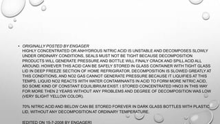 • ORIGINALLY POSTED BY ENGAGER
HIGHLY CONCENTRATED OR ANHYDROUS NITRIC ACID IS UNSTABLE AND DECOMPOSES SLOWLY
UNDER ORDINARY CONDITIONS, SEALS MUST NOT BE TIGHT BECAUSE DECOMPOSITION
PRODUCTS WILL GENERATE PRESSURE AND BOTTLE WILL FINALY CRACK AND SPILL ACID ALL
AROUND. HOWEVER THIS ACID CAN BE SAFELY STORED IN GLASS CONTAINER WITH TIGHT GLASS
LID IN DEEP FREEZE SECTION OF HOME REFRIGIRATOR. DECOMPOSITION IS SLOWED GREATLY AT
THIS CONDITIONS, AND NO2 GAS CANNOT GENERATE PRESSURE BECAUSE IT LIQUIFIES AT THIS
TEMPS. LIQUID NO2 REACTS WITH WATER CONTAMINANTS IN ACID TO FORM MORE NITRIC ACID,
SO SOME KIND OF CONSTANT EQUILIBRIUM EXIST. I STORED CONCENTRATED HNO3 IN THIS WAY
FOR MORE THEN 2 YEARS WITHOUT ANY PROBLEMS AND DEGREE OF DECOMPOSITION WAS LOW
(VERY SLIGHT YELLOW COLOR).
70% NITRIC ACID AND BELOW CAN BE STORED FOREVER IN DARK GLASS BOTTLES WITH PLASTIC
LID, WITHOUT ANY DECOMPOSITION AT ORDINARY TEMPERATURE.
[EDITED ON 15-7-2008 BY ENGAGER]
 
