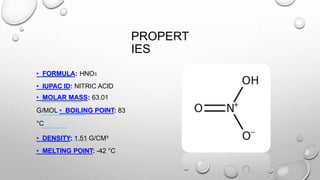 PROPERT
IES
• FORMULA: HNO3
• IUPAC ID: NITRIC ACID
• MOLAR MASS: 63.01
G/MOL • BOILING POINT: 83
°C
• DENSITY: 1.51 G/CM³
• MELTING POINT: -42 °C
 