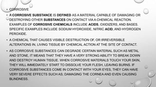 • CORROSIVE
• A CORROSIVE SUBSTANCE IS DEFINED AS A MATERIAL CAPABLE OF DAMAGING OR
DESTROYING OTHER SUBSTANCES ON CONTACT VIA A CHEMICAL REACTION.
EXAMPLES OF CORROSIVE CHEMICALS INCLUDE ACIDS, OXIDIZERS, AND BASES.
SPECIFIC EXAMPLES INCLUDE SODIUM HYDROXIDE, NITRIC ACID, AND HYDROGEN
PEROXIDE.
• A CHEMICAL THAT CAUSES VISIBLE DESTRUCTION OF, OR IRREVERSIBLE
ALTERATIONS IN, LIVING TISSUE BY CHEMICAL ACTION AT THE SITE OF CONTACT.
• AS CORROSIVE SUBSTANCES CAN DEGRADE CERTAIN MATERIAL SUCH AS METAL
AND STONE, IT MEANS THAT THEY HAVE A VERY STRONG ABILITY TO BREAK DOWN
AND DESTROY HUMAN TISSUE. WHEN CORROSIVE MATERIALS TOUCH YOUR SKIN,
THEY WILL IMMEDIATELY START TO DISSOLVE YOUR FLESH, LEAVING BURNS. IF
CORROSIVE SUBSTANCES COME IN CONTACT WITH YOUR EYES, THEY CAN HAVE
VERY SEVERE EFFECTS SUCH AS; DAMAGING THE CORNEA AND EVEN CAUSING
BLINDNESS.
 