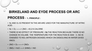 O
BIRKELAND AND EYDE PROCESS OR ARC
PROCESS • 1. PRINCIPLE :
• N2 AND O2 IS PRESENT IN THE AIR ARE USED FOR THE MANUFACTURE OF NITRIC
ACID.
• N2 + O2 ——-> 2NO – 43.2 K.CALORIE
• THERE IS NO EFFECT OF PRESSURE ON THE REACTION BECAUSE THERE IS NO
CHANGE IN VOLUME. THE TEMPERATURE FOR THE REACTION IS 3000 C. NO IS
OXIDIZED TO NO2 (NITROGEN DIOXIDE) WHICH ON DISSOLVING IN WATER GIVES
HNO3.
• 2NO + O2 ——-> 2NO2
• 3NO2 + H2O —–> 2HNO3 + NO
 