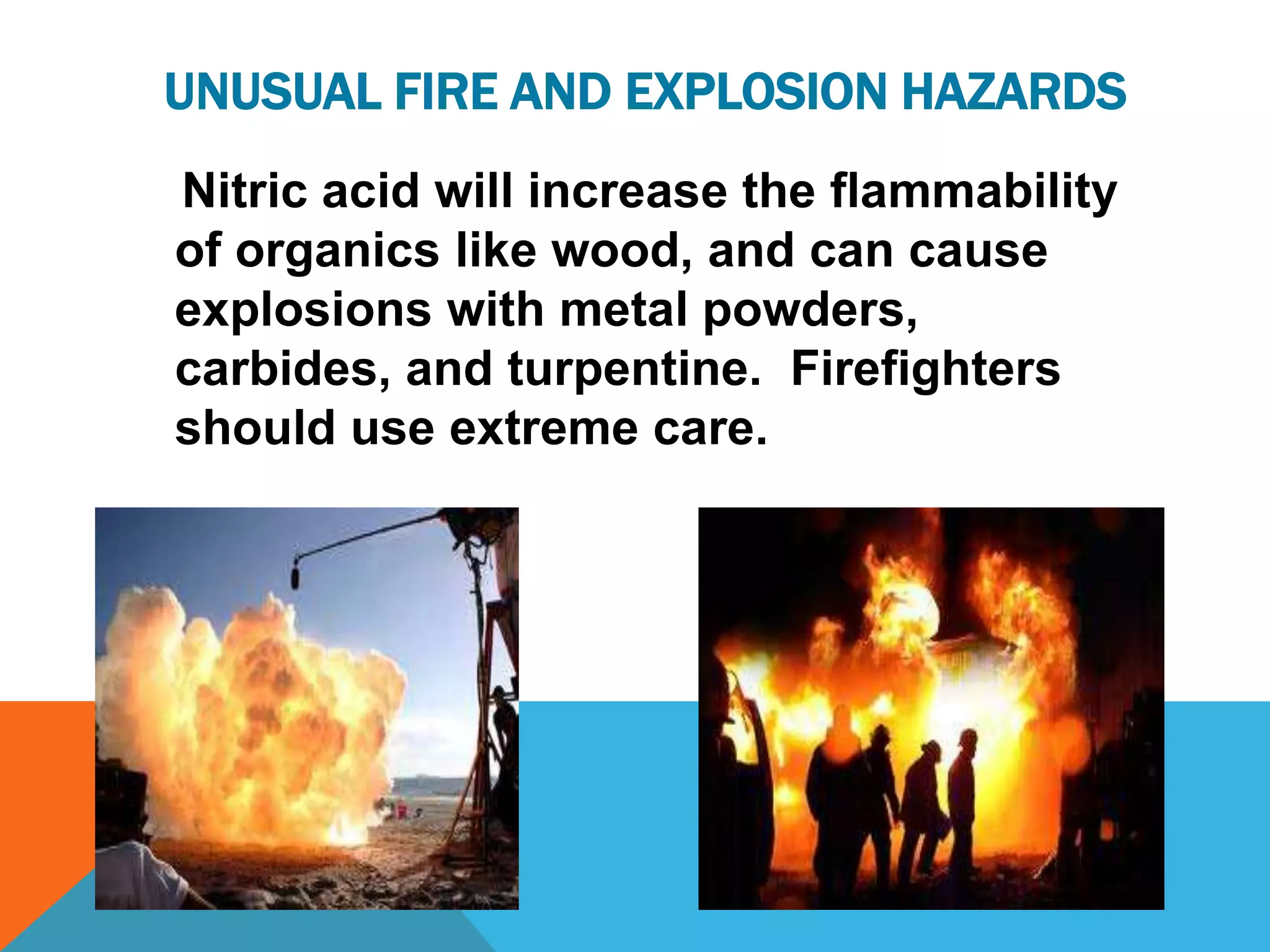 UNUSUAL FIRE AND EXPLOSION HAZARDS
Nitric acid will increase the flammability
of organics like wood, and can cause
explosions with metal powders,
carbides, and turpentine. Firefighters
should use extreme care.
 