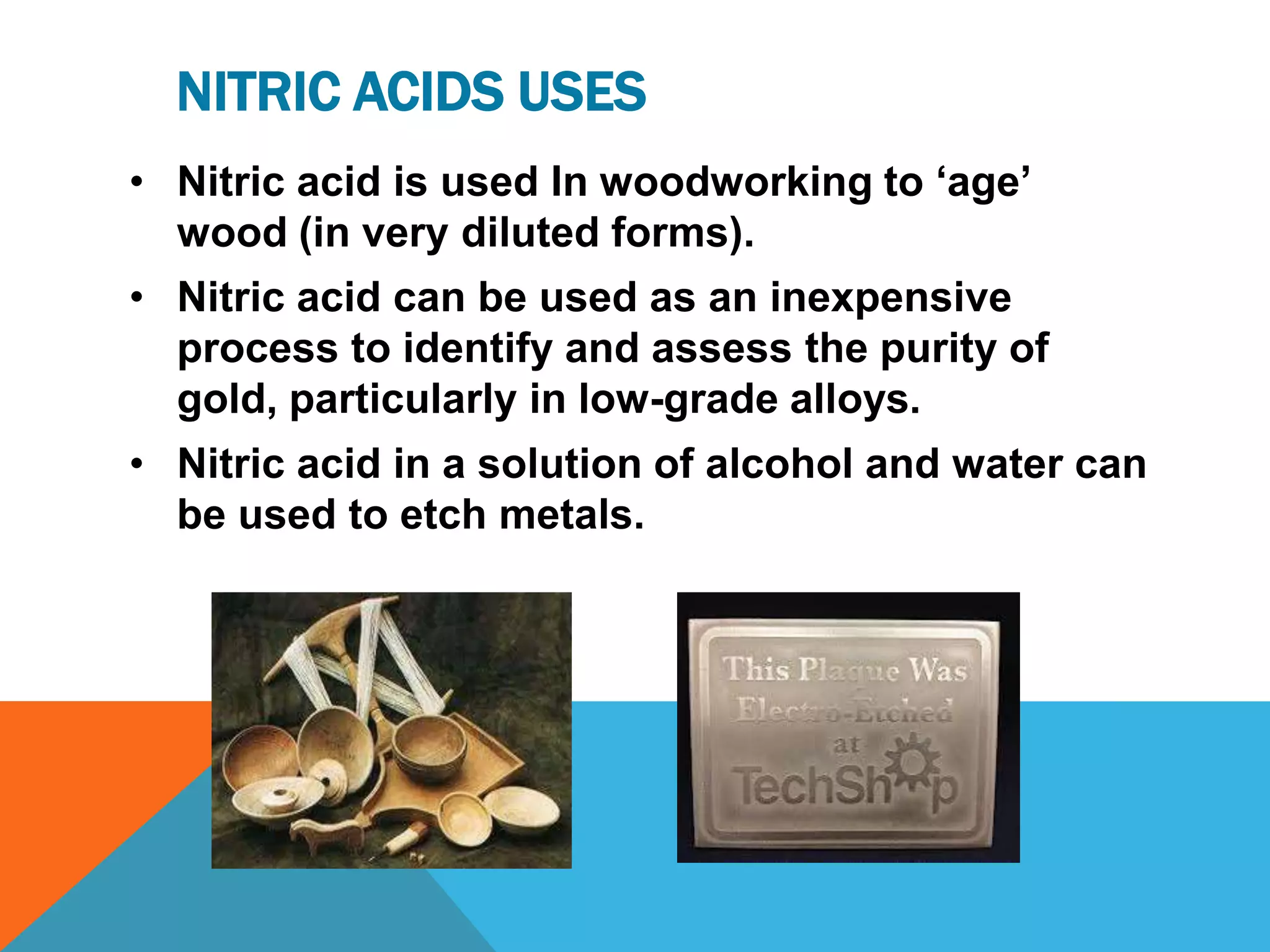 NITRIC ACIDS USES
• Nitric acid is used In woodworking to „age‟
  wood (in very diluted forms).
• Nitric acid can be used as an inexpensive
  process to identify and assess the purity of
  gold, particularly in low-grade alloys.
• Nitric acid in a solution of alcohol and water can
  be used to etch metals.
 