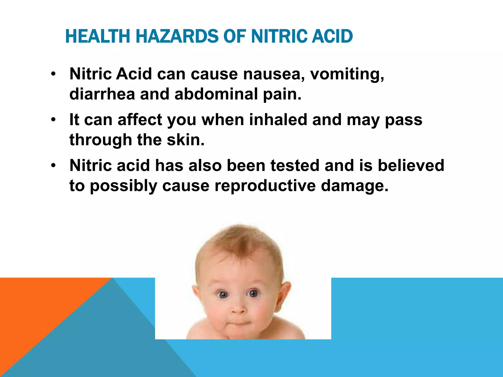 HEALTH HAZARDS OF NITRIC ACID
• Nitric Acid can cause nausea, vomiting,
  diarrhea and abdominal pain.
• It can affect you when inhaled and may pass
  through the skin.
• Nitric acid has also been tested and is believed
  to possibly cause reproductive damage.
 