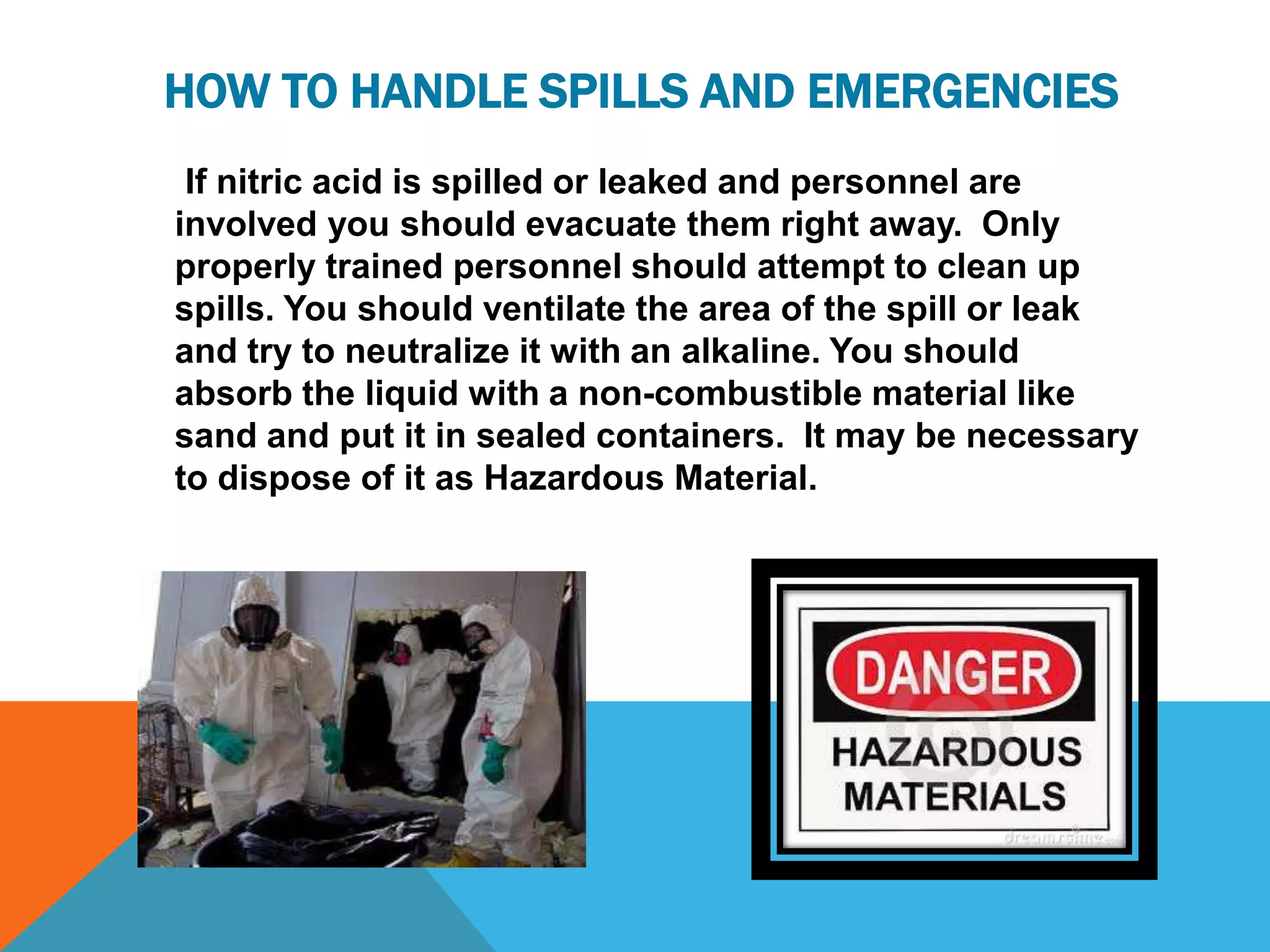 HOW TO HANDLE SPILLS AND EMERGENCIES
 If nitric acid is spilled or leaked and personnel are
involved you should evacuate them right away. Only
properly trained personnel should attempt to clean up
spills. You should ventilate the area of the spill or leak
and try to neutralize it with an alkaline. You should
absorb the liquid with a non-combustible material like
sand and put it in sealed containers. It may be necessary
to dispose of it as Hazardous Material.
 