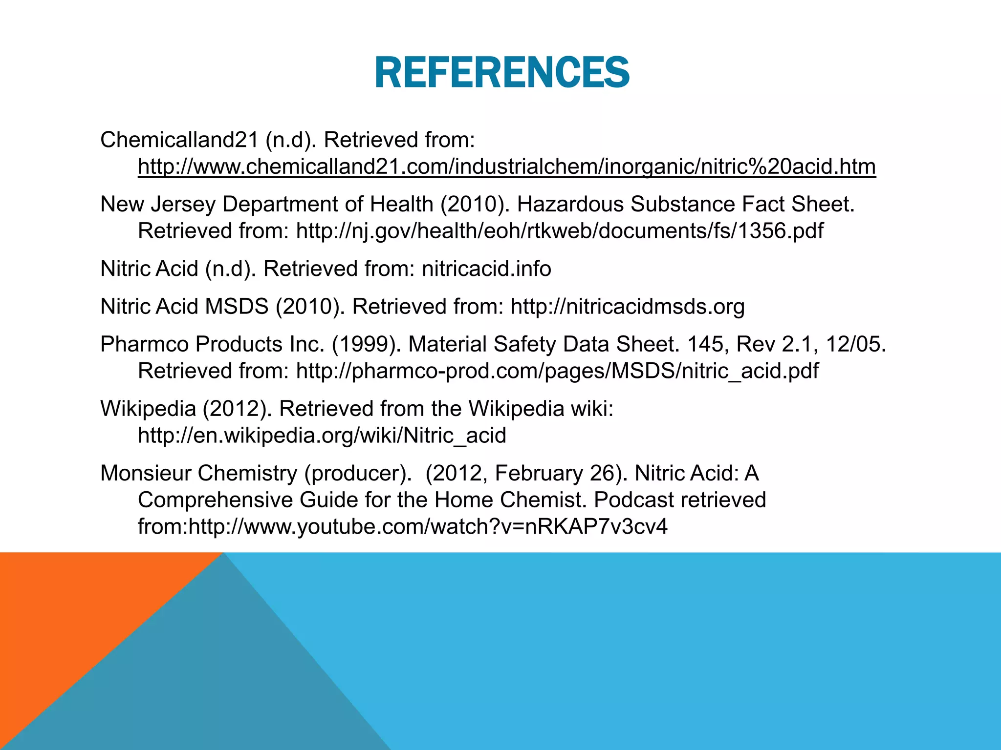 REFERENCES
Chemicalland21 (n.d). Retrieved from:
   http://www.chemicalland21.com/industrialchem/inorganic/nitric%20acid.htm
New Jersey Department of Health (2010). Hazardous Substance Fact Sheet.
   Retrieved from: http://nj.gov/health/eoh/rtkweb/documents/fs/1356.pdf
Nitric Acid (n.d). Retrieved from: nitricacid.info
Nitric Acid MSDS (2010). Retrieved from: http://nitricacidmsds.org
Pharmco Products Inc. (1999). Material Safety Data Sheet. 145, Rev 2.1, 12/05.
   Retrieved from: http://pharmco-prod.com/pages/MSDS/nitric_acid.pdf
Wikipedia (2012). Retrieved from the Wikipedia wiki:
   http://en.wikipedia.org/wiki/Nitric_acid
Monsieur Chemistry (producer). (2012, February 26). Nitric Acid: A
   Comprehensive Guide for the Home Chemist. Podcast retrieved
   from:http://www.youtube.com/watch?v=nRKAP7v3cv4
 