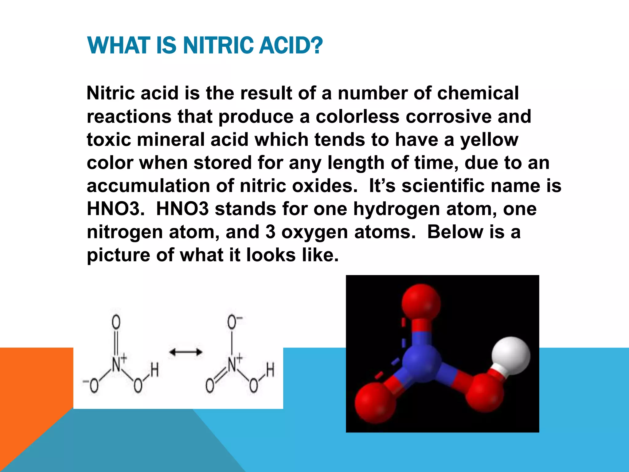 WHAT IS NITRIC ACID?
Nitric acid is the result of a number of chemical
reactions that produce a colorless corrosive and
toxic mineral acid which tends to have a yellow
color when stored for any length of time, due to an
accumulation of nitric oxides. It‟s scientific name is
HNO3. HNO3 stands for one hydrogen atom, one
nitrogen atom, and 3 oxygen atoms. Below is a
picture of what it looks like.
 