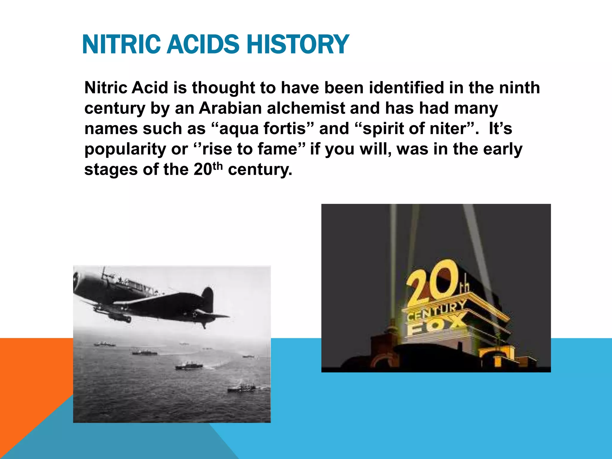 NITRIC ACIDS HISTORY
Nitric Acid is thought to have been identified in the ninth
century by an Arabian alchemist and has had many
names such as “aqua fortis” and “spirit of niter”. It‟s
popularity or „‟rise to fame‟‟ if you will, was in the early
stages of the 20th century.
 